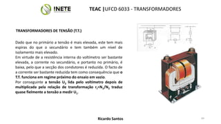 TRANSFORMADORES DE TENSÃO (T.T.)
Dado que no primário a tensão é mais elevada, este tem mais
espiras do que o secundário e tem também um nível de
isolamento mais elevado.
Em virtude de a resistência interna do voltímetro ser bastante
elevada, a corrente no secundário, e portanto no primário, é
baixa, pelo que a secção dos condutores é reduzida. O facto de
a corrente ser bastante reduzida tem como consequência que o
T.T. funciona em regime próximo do ensaio em vazio.
Por conseguinte a tensão U2 lida pelo voltímetro depois de
multiplicada pela relação de transformação rt=N1/N2 traduz
quase fielmente a tensão a medir U1.
69
TEAC |UFCD 6033 - TRANSFORMADORES
Ricardo Santos
 