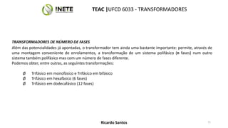 TRANSFORMADORES DE NÚMERO DE FASES
Além das potencialidades já apontadas, o transformador tem ainda uma bastante importante: permite, através de
uma montagem conveniente de enrolamentos, a transformação de um sistema polifásico (n fases) num outro
sistema também polifásico mas com um número de fases diferente.
Podemos obter, entre outras, as seguintes transformações:
Ø Trifásico em monofásico e Trifásico em bifásico
Ø Trifásico em hexafásico (6 fases)
Ø Trifásico em dodecafásico (12 fases)
71
TEAC |UFCD 6033 - TRANSFORMADORES
Ricardo Santos
 