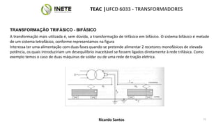 TRANSFORMAÇÃO TRIFÁSICO - BIFÁSICO
A transformação mais utilizada é, sem dúvida, a transformação de trifásico em bifásico. O sistema bifásico é metade
de um sistema tetrafásico, conforme representamos na figura
Interessa ter uma alimentação com duas fases quando se pretende alimentar 2 recetores monofásicos de elevada
potência, os quais introduziriam um desequilíbrio inaceitável se fossem ligados diretamente à rede trifásica. Como
exemplo temos o caso de duas máquinas de soldar ou de uma rede de tração elétrica.
72
TEAC |UFCD 6033 - TRANSFORMADORES
Ricardo Santos
 