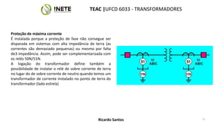 Proteção de máxima corrente
É instalada porque a proteção de fase não consegue ser
disparada em sistemas com alta impedância de terra (as
correntes são demasiado pequenas) ou mesmo por falta
de3 impedância. Assim, pode ser complementarizada com
os relés 50N/51N.
A logação do transformador define também a
possibilidade de instalar o relé de sobre corrente de terra
no lugar do de sobre corrente de neutro quando temos um
transformador de corrente instalado no ponto de terra do
transformador (lado estrela)
75
TEAC |UFCD 6033 - TRANSFORMADORES
Ricardo Santos
 