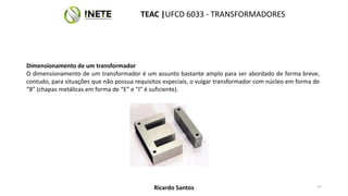 Dimensionamento de um transformador
O dimensionamento de um transformador é um assunto bastante amplo para ser abordado de forma breve,
contudo, para situações que não possua requisitos especiais, o vulgar transformador com núcleo em forma de
“8” (chapas metálicas em forma de “E” e “I” é suficiente).
77
TEAC |UFCD 6033 - TRANSFORMADORES
Ricardo Santos
 