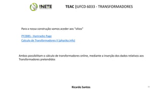 Para a nossa construção vamos aceder aos “sítios”
PY2BBS - Hamradio Page
Calculo de Transformadores II (physika.info)
Ambos possibilitam o cálculo de transformadores online, mediante a inserção dos dados relativos aos
Transformadores pretendidos
78
TEAC |UFCD 6033 - TRANSFORMADORES
Ricardo Santos
 