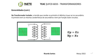 9
No Transformador Isolador, a tensão que recebe no primário é idêntica à que sai no secundário.
O primário tem as mesmas caraterísticas do secundário e tem por função isolar circuitos.
𝑼𝒑 = 𝑼𝒔
Np = 𝑵𝒔
9
Ricardo Santos
TEAC |UFCD 6033 - TRANSFORMADORES
Março 2022
Generalidades (cont.)
 