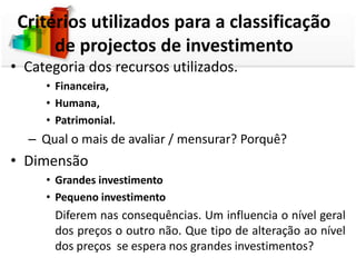 Critérios utilizados para a classificação
      de projectos de investimento
• Categoria dos recursos utilizados.
     • Financeira,
     • Humana,
     • Patrimonial.
  – Qual o mais de avaliar / mensurar? Porquê?
• Dimensão
     • Grandes investimento
     • Pequeno investimento
       Diferem nas consequências. Um influencia o nível geral
       dos preços o outro não. Que tipo de alteração ao nível
       dos preços se espera nos grandes investimentos?
 