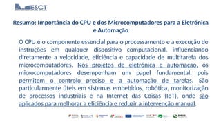 Resumo: Importância do CPU e dos Microcomputadores para a Eletrónica
e Automação
O CPU é o componente essencial para o processamento e a execução de
instruções em qualquer dispositivo computacional, influenciando
diretamente a velocidade, eficiência e capacidade de multitarefa dos
microcomputadores. Nos projetos de eletrónica e automação, os
microcomputadores desempenham um papel fundamental, pois
permitem o controlo preciso e a automação de tarefas. São
particularmente úteis em sistemas embebidos, robótica, monitorização
de processos industriais e na Internet das Coisas (IoT), onde são
aplicados para melhorar a eficiência e reduzir a intervenção manual.
 