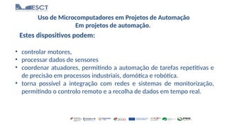 Uso de Microcomputadores em Projetos de Automação
Em projetos de automação.
Estes dispositivos podem:
• controlar motores,
• processar dados de sensores
• coordenar atuadores, permitindo a automação de tarefas repetitivas e
de precisão em processos industriais, domótica e robótica.
• torna possível a integração com redes e sistemas de monitorização,
permitindo o controlo remoto e a recolha de dados em tempo real.
 