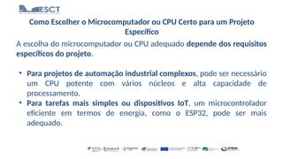Como Escolher o Microcomputador ou CPU Certo para um Projeto
Específico
A escolha do microcomputador ou CPU adequado depende dos requisitos
específicos do projeto.
• Para projetos de automação industrial complexos, pode ser necessário
um CPU potente com vários núcleos e alta capacidade de
processamento.
• Para tarefas mais simples ou dispositivos IoT, um microcontrolador
eficiente em termos de energia, como o ESP32, pode ser mais
adequado.
 