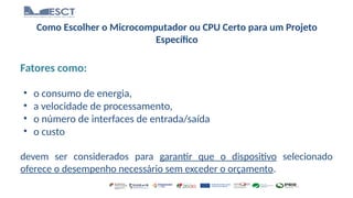 Como Escolher o Microcomputador ou CPU Certo para um Projeto
Específico
Fatores como:
• o consumo de energia,
• a velocidade de processamento,
• o número de interfaces de entrada/saída
• o custo
devem ser considerados para garantir que o dispositivo selecionado
oferece o desempenho necessário sem exceder o orçamento.
 