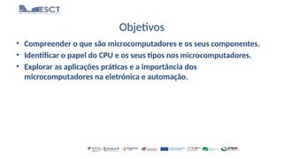 Objetivos
• Compreender o que são microcomputadores e os seus componentes.
• Identificar o papel do CPU e os seus tipos nos microcomputadores.
• Explorar as aplicações práticas e a importância dos
microcomputadores na eletrónica e automação.
 