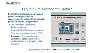 O que é um Microcomputador?
• Definição: Computador de pequeno
porte, com capacidade de
processamento suficiente para tarefas
gerais. Principais Componentes:
• CPU (Unidade Central de
Processamento)
• Memória (RAM e armazenamento)
• Interfaces de entrada/saída (E/S)
– Exemplos: Computadores de
secretária, portáteis, sistemas
embebidos (como Raspberry Pi e
Arduino).
 
