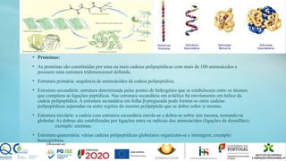 • Proteínas:
• As proteínas são constituídas por uma ou mais cadeias polipeptídicas com mais de 100 aminoácidos e
possuem uma estrutura tridimensional definida.
• Estrutura primária: sequência de aminoácidos da cadeia polipeptídica.
• Estrutura secundária: estrutura determinada pelas pontes de hidrogénio que se estabelecem entre os átomos
que compõem as ligações peptídicas. Nas estrutura secundária em α-hélice há enrolamento em hélice da
cadeia polipeptídica. A estrutura secundária em folha β-pregueada pode formar-se entre cadeias
polipeptídicas separadas ou entre regiões do mesmo polipéptido que se dobra sobre si mesmo.
• Estrutura terciária: a cadeia com estrutura secundária enrola-se e dobra-se sobre sim mesma, tornando-se
globular. As dobras são estabilizadas por ligações entre os radicais dos aminoácidos (ligações de dissulfato);
exemplo: enzimas.
• Estrutura quaternária: várias cadeias polipeptídicas globulares organizam-se e interagem; exemplo:
hemoglobina.
 
