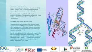 Universalidade e Variabilidade do DNA:
Existem apenas quatro nucleótidos diferentes no DNA,
ou seja, todos os seres vivos são constituídos pelos
mesmos quatro elementos. Universalidade

No entanto, existe uma infinidade de sequências
possíveis, mesmo só existindo quatro nucleótidos, o que
explica a diferença entre todos os indivíduos. 
Variabilidade
Replicação Semi conservativo do DNA
As duas cadeias da molécula original separam-se por
ação das enzimas DNA polimerases. Cada cadeia-mãe
serve de molde para a replicação, sendo os nucleótidos
adicionados por complementaridade de bases e sempre
inseridos no sentido 5’ – 3’.
Devido ao antiparalelismo da cadeia de DNA parental, as
cadeias-filhas não crescem da mesma forma: a cadeia
que copia a cadeia 3’ – 5’ forma-se de modo contínuo; a
cadeia que copia a cadeia 5’ – 3’ forma-se de um modo
descontínuo, em pequenas porções, que são depois
ligados pela enzima DNA ligase.
 
