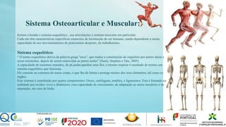 Sistema Osteoarticular e Muscular:
Iremos a bordar o sistema esquelético , sua articulações e sistema muscular em particular;
Cada um têm características especificas essenciais de locomoção do ser humano, sendo dependente a nossa
capacidade de nos movimentarmos de praticarmos desporto, de trabalharmos.
Sistema esquelético:
“ O termo esquelético deriva da palavra grega "seco”, que traduz a constituição do esqueleto por partes duras e
secas resistentes, depois de serem removidas as partes moles” (Suely, Stephen e Tate, 2005)
A capacidade de estarmos sentados, de pé,andar,apanhar uma flor, e mesmo respirar é resultado de termos um
sistema esquelético que funciona.
Ele consiste na estrutura do nosso corpo, o que lhe dá forma e protege muitos dos seus elementos, tal como os
órgãos.
Este sistema é constituído por quatro componentes: Ossos, cartilagens, tendões, e ligamentos. Este é formado na
realidade por tecidos vivos e dinâmicos, com capacidade de crescimento, de adaptação ao stress mecânico e de
reparação, em caso de lesão.
 