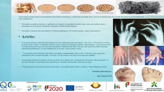 A prevenção primária passa essencialmente pelos hábitos alimentares, e deficiente atividade física, através da identificação de correção de massa óssea dos fatores de
risco modificáveis.
• Prevenção secundaria consiste na vigilância em situações já esperadas de perda óssea, como nas mulheres apos a
menopausa ou já existente osteopenia, utilizando medidas farmacológicas.
• Prevenção o terciaria tem com objetivo as fraturas patológicas. Prevenindo quedas e outros traumatismos.
• Artrite:
• É um termo genérico utilizado para designar diversas inflamações das articulações e dos ossos ; Osteoartrite é a forma
de artrite mais comum, A cartilagem entre os ossos é sujeita a um desgaste gradual ( degeneração), o que pode provocar
a fricção dolorosa de osso com osso nas articulações. Também pode fazer com que estas saiam da respetiva posição
natural(desalinhamento). As mais afetadas são as da mão, coluna joelhos e anca.
• “ A osteoartrite afeta sobretudo indivíduos com idades compreendidas entre os 40 e os 60 anos, pois surge mais
comumente com o avançar da idade. Cerca de 12% das pessoas com mais de 65 anos são afetadas.”
• Os principais sintomas de todas as formas de artrite são a rigidez, dor e limitação de movimentos das articulações. A
pele que sobrepõe a articulação pode apresentar-se vermelha, edemaciada e dolorosa ao toque.
• É frequentemente associada ás pessoas mais idosas, mas também pode afetar as crianças. Artrite idiopática juvenil.
• Trabalho elaborado por:
• Rute Pancha Nº25
 