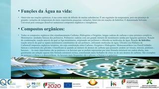 • Funções da Água na vida:
• •Intervém nas reações químicas; A tua como meio de difusão de muitas substâncias; É um regulador da temperatura, pois em presença de
grandes variações de temperatura do meio experimenta pequenas variações; Intervém em reações de hidrólise; É denominada Solvente
Universal pois consegue dissolver numerosos compostos orgânicos e inorgânicos.
• Compostos orgânicos:
• Todos os compostos orgânicos têm simultaneamente Carbono, Hidrogénio e Oxigénio, longas cadeias de carbono e uma estrutura complexa.
Monómeros: unidades básicas dos polímeros. Polímeros: cadeias com um grande número de monómeros unidas por ligações químicas. Reação
de condensação: reação através da qual se liga monómeros, originando um polímero e obtendo-se moléculas de água. Reação de hidrólise:
reação através da qual se separa monómeros constituintes de um polímero, utilizando moléculas de água. Glícidos (ou Hidratos de
Carbono)Compostos orgânicos ternários, em cuja constituição entra Carbono, Oxigénio e Hidrogénio. Monossacarídeos (ou Oses)Unidades
básicas e estruturais dos glícidos. Classificam-se quando ao número de átomos de carbono que possuem: podem ser trioses, tetroses, pentoses ,
hexoses… As mais importantes são as pentoses e as hexoses que se podem representar por uma fórmula estrutural em cadeia aberta, mas
geralmente em solução aquosa têm fórmula estrutural cíclica, constituindo anéis fechados de cinco ou de seis átomos de carbono. São exemplos
de pentoses a ribose e a desoxirribose. As hexoses mais frequentes são a glicose, a frutose e a galactose.
 
