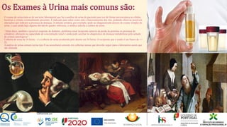 Os Exames à Urina mais comuns são:
O exame de urina trata-se de um teste laboratorial que faz a análise da urina do paciente para ver de forma microscópica as células,
bactérias e cristais eventualmente presentes. É indicado para saber como está o funcionamento dos rins, podendo observar possíveis
alterações que indicam a presença de doenças. A infeção urinária, por exemplo, pode ser diagnosticada através do exame simples de
urina, e caso ainda haja alguma dúvida do quadro infecioso, o médico solicita a cultura de urina.
"Além disso, também é possível suspeitar de diabetes, problema renal incipiente (através da perda da proteína ou presença de
cilindros), alteração na capacidade de concentração renal e ainda pode auxiliar no diagnóstico de doenças metabólicas pelo achado
de cristais patológicos“
Colheita de urina de 24 horas – é a colheita de urina produzida pelo doente em 24 horas. O recipiente que é usado é um frasco de +/-
2L.
A análise de urina comum (urina tipo II ou urocultura) consiste em colheitas únicas que deverão seguir para o laboratório assim que
são efetuada.
32
 