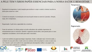 A PELE TEM VÁRIOS PAPÉIS ESSENCIAIS PARAA NOSSA SAÚDE E BEM-ESTAR:
• Regulação de temperatura: A pele transpira para arrefecer o corpo e contrai o sistema vascular na
derme para conservar o calor.
• Controlo de sensações: As terminações nervosas da pele tornam-se sensíveis à pressão, vibração,
toque, dor e temperatura.
• Regeneração: A pele tem a capacidade de se cicatrizar.
• Fonte de nutrientes: As células gordas no tecido subcutâneo são unidades importantes de
armazenamento para os nutrientes. Quando o organismo precisa deles, estes passam para os vasos
sanguíneos circundantes e são levados para onde é necessário.
• A pele tem também um papel psicológico importante. Sendo o indicador mais visível de saúde, a
condição da nossa pele afeta o modo como nos sentimos sobre nós próprios e como os outros nos
vêm. Quando a pele está saudável tem capacidade para desempenhar melhor o seu papel e nós
sentimo-nos mais confortáveis e confiantes.
Temperatura
Regeneração
 