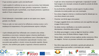 • O que acontece quando a pele está danificada?
• A pele saudável é uniforme na sua cor, suave na textura, bem hidratada
e adequadamente sensível ao toque, pressão e temperatura. Quando a
barreira natural da pele é perturbada, a sua função protetora e aparência
saudável ficam comprometidas:
• Perde hidratação e elasticidade e pode ter um aspeto seco, áspero,
gretado e/ou flácido:
• Torna-se cada vez mais sensível às influências externas (como o sol e
mudanças de temperatura) e fica particularmente sujeita a infeções.
• A pele infetada pode ficar inflamada com a tentativa das células
imunitárias se moverem e tentarem reparar a barreira danificada e
ultrapassar a infeção. No caso de problemas como a Dermatite Atópica
e escalpe com prurido, um tratamento especializado é muitas vezes
necessário para quebrar o círculo vicioso de prurido repetido, futuras
infeções, mas também para ajudar a regenerar a barreira natural da
pele.
• A pele tem vários mecanismos de regeneração e reparação.A camada
basal assegura uma renovação constante da epiderme, através da divisão
contínua das células:
• Se uma ferida ficar confinada à camada superior da pele, os danos
(chamados de erosão) podem sarar sem cicatrização.
• Se os danos chegarem à derme e a membrana basal for afetada (por ex.:
uma úlcera) deixará uma cicatriz.
• Cicatrizar uma ferida segue vários passos:
• O sangue coagulado forma uma membrana com uma superfície dura que
se pega à ferida (crosta).
• As células mortas e danificadas e o seu tecido conectivo são
decompostas e dissolvidas pelos enzimas.
• As células que protegem o corpo ao digerirem bactérias e células
mortas ficam ativas. Os fluidos linfáticos chegam à ferida.
• Novas células - incluindo os brotos capilares, tecidos conectores e fibras
de colagénio - formam um processo conhecido como epitelização.
• Esta última etapa pode ser estimulada e apoiada pela aplicação de
produtos tópicos que auxiliam a cicatrização (por exemplo:
dexpantenol).
 