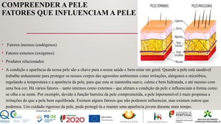 COMPREENDER A PELE
FATORES QUE INFLUENCIAM A PELE
• Fatores internos (endógenos)
• Fatores externos (exógenos)
• Produtos relacionados
• A condição e aparência da nossa pele são a chave para a nossa saúde e bem-estar em geral. Quando a pele está saudável
trabalha arduamente para proteger os nossos corpos das agressões ambientais como irritações, alérgenos e micróbios,
regulando a temperatura e a aparência da pele, para que esta se mantenha suave, calma e bem hidratada, e até mesmo com
uma boa cor. Há vários fatores – tanto internos como externos - que afetam a condição da pele e influenciam a forma como
se olha e se sente. Por exemplo, devido à função barreira da pele comprometida, a pele hipersensível é mais propensa a
irritações do que a pele bem equilibrada. Existem alguns fatores que não podemos influenciar, mas existem outros que
podemos. Um cuidado rigoroso da pele, pode protegê-la e manter uma aparência jovem durante mais tempo.
 