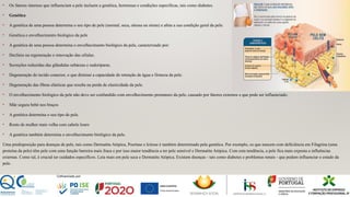 • Os fatores internos que influenciam a pele incluem a genética, hormonas e condições específicas, tais como diabetes.
• Genética
• A genética de uma pessoa determina o seu tipo de pele (normal, seca, oleosa ou mista) e afeta a sua condição geral da pele.
• Genética e envelhecimento biológico da pele
• A genética de uma pessoa determina o envelhecimento biológico da pele, caracterizado por:
• Declínio na regeneração e renovação das células.
• Secreções reduzidas das glândulas sebáceas e sudoríparas.
• Degeneração do tecido conector, o que diminui a capacidade de retenção de água e firmeza da pele.
• Degeneração das fibras elásticas que resulta na perda de elasticidade da pele.
• O envelhecimento biológico da pele não deve ser confundido com envelhecimento prematuro da pele, causado por fatores externos e que pode ser influenciado.
• Mãe segura bebé nos braços
• A genética determina o seu tipo de pele.
• Rosto de mulher mais velha com cabelo louro
• A genética também determina o envelhecimento biológico da pele.
Uma predisposição para doenças de pele, tais como Dermatite Atópica, Psoríase e Ictiose é também determinado pela genética. Por exemplo, os que nascem com deficiência em Filagrina (uma
proteína da pele) têm pele com uma função barreira mais fraca e por isso maior tendência a ter pele sensível e Dermatite Atópica. Com esta tendência, a pele fica mais exposta a influências
externas. Como tal, é crucial ter cuidados específicos. Leia mais em pele seca e Dermatite Atópica. Existem doenças - tais como diabetes e problemas renais - que podem influenciar o estado da
pele.
 