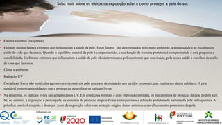 • Fatores externos (exógenos)
• Existem muitos fatores externos que influenciam a saúde da pele. Estes fatores são determinados pelo meio ambiente, a nossa saúde e as escolhas de
estilo de vida que fazemos. Quando o equilíbrio natural da pele é comprometido, a sua função de barreira protetora é comprometida e está propensa a
sensibilidade. Os fatores externos que influenciam a saúde da pele são determinados pelo ambiente que nos rodeia, pela nossa saúde e escolhas de estilo
de vida que fazemos.
• Clima e ambiente
• Radiação UV
• Os radicais livres são moléculas agressivas responsáveis ​
pelo processo de oxidação nos tecidos corporais, que resulta em danos celulares. A pele
saudável contém antioxidantes que a protege ao neutralizar os radicais livres.
• Na epiderme, os radicais livres são gerados pelos UV. Em condições normais e com exposição limitada, os mecanismos de proteção da pele podem agir.
Se, no entanto, a exposição é prolongada, os sistemas de proteção da pele ficam enfraquecidos e a função protetora de barreira da pele enfraquecida. A
pele fica sensível e sujeita a doenças. Anos de exposição solar sem proteção origina danos crónicos e envelhecimento prematuro da pele.
Saiba mais sobre os efeitos da exposição solar e como proteger a pele do sol.
 