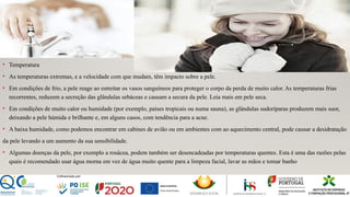 • Temperatura
• As temperaturas extremas, e a velocidade com que mudam, têm impacto sobre a pele.
• Em condições de frio, a pele reage ao estreitar os vasos sanguíneos para proteger o corpo da perda de muito calor. As temperaturas frias
recorrentes, reduzem a secreção das glândulas sebáceas e causam a secura da pele. Leia mais em pele seca.
• Em condições de muito calor ou humidade (por exemplo, países tropicais ou numa sauna), as glândulas sudoríparas produzem mais suor,
deixando a pele húmida e brilhante e, em alguns casos, com tendência para a acne.
• A baixa humidade, como podemos encontrar em cabines de avião ou em ambientes com ao aquecimento central, pode causar a desidratação
da pele levando a um aumento da sua sensibilidade.
• Algumas doenças da pele, por exemplo a rosácea, podem também ser desencadeadas por temperaturas quentes. Esta é uma das razões pelas
quais é recomendado usar água morna em vez de água muito quente para a limpeza facial, lavar as mãos e tomar banho
 
