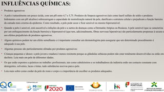 INFLUÊNCIAS QUÍMICAS:
• Produtos agressivos
• A pele é naturalmente um pouco ácida, com um pH entre 4,7 e 5,75. Produtos de limpeza agressivos (tais como lauril sulfato de sódio e produtos
hidratantes com um pH alcalino) sobrecarregam a capacidade de neutralização natural da pele, danificam a estrutura celular e prejudicam a função barreira
da camada mais externa da epiderme. Como resultado, a pele pode secar e ficar sensível ou mesmo hipersensível.
• Quando a pele é sensível, está suscetível a infeções da pele e a surtos de doenças como a Dermatite Atópica ou Rosácea. A pele sensível (que se caracteriza
por um enfraquecimento da.função barreira) e hipersensível (que tem, adicionalmente, fibras nervosas hiperativas) são particularmente propensas à secura e
aos efeitos prejudiciais de produtos agressivos.
• Alguns químicos podem ter um efeito semelhante e é importante consultar um dermatologista para assegurar que um determinado procedimento é
adequado à sua pele.
• Algumas pessoas são particularmente afetadas por produtos agressivos:
• Crianças pequenas e idosos: a pele jovem e madura é menos resistente porque as glândulas sebáceas podem não estar totalmente desenvolvidas ou estão em
declínio. Leia mais em pele de diferentes idades.
• Os que estão expostos a químicos no trabalho: profissionais, tais como cabeleireiros e os trabalhadores da indústria estão em contacto constante com
detergentes, solventes, lacas e tintas, tudo substâncias nocivas para a pele.
• Leia mais sobre como cuidar da pele do rosto e corpo e a importância de escolher os produtos adequados.
 