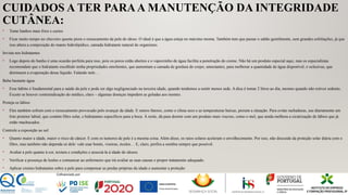 CUIDADOS A TER PARAA MANUTENÇÃO DA INTEGRIDADE
CUTÂNEA:
• Tome banhos mais frios e curtos
• Ficar muito tempo no chuveiro quente piora o ressecamento da pele do idoso. O ideal é que a água esteja no máximo morna. Também tem que passar o sabão gentilmente, sem grandes esfoliações, já que
isso altera a composição do manto hidrolipídico, camada hidratante natural do organismo.
Invista nos hidratantes
• Logo depois do banho é uma ocasião perfeita para isso, pois os poros estão abertos e o vaporzinho de água facilita a penetração do creme. Não há um produto especial aqui, mas os especialistas
recomendam que o hidratante escolhido tenha propriedades emolientes, que aumentam a camada de gordura de corpo; umectantes, para melhorar a quantidade de água disponível; e oclusivas, que
diminuem a evaporação desse líquido. Falando nele…
Beba bastante água
• Esse hábito é fundamental para a saúde da pele e pode ser algo negligenciado na terceira idade, quando tendemos a sentir menos sede. A dica é tomar 2 litros ao dia, mesmo quando não estiver sedento.
Exceto se houver contraindicação do médico, claro – algumas doenças impedem as goladas aos montes.
Proteja os lábios
• Eles também sofrem com o ressecamento provocado pelo avançar da idade. E outros fatores, como o clima seco e as temperaturas baixas, pioram a situação. Para evitar rachaduras, use diariamente um
foto protetor labial, que contém filtro solar, e hidratantes específicos para a boca. À noite, dá para dormir com um produto mais viscoso, como o mel, que ainda melhora a cicatrização de lábios que já
estão machucados.
Controle a exposição ao sol
• Quanto maior a idade, maior o risco de câncer. E com os tumores de pele é a mesma coisa. Além disso, os raios solares aceleram o envelhecimento. Por isso, não descuide da proteção solar diária com o
filtro, mas também não dependa só dele: vale usar bonés, viseiras, óculos… E, claro, prefira a sombra sempre que possível.
• Avaliar a pele quanto à cor, textura e condições e associá-la à idade do idosos.
• Verificar a presença de lesões e comunicar ao enfermeiro que irá avaliar as suas causas e propor tratamento adequado.
• Aplicar cremes hidratantes sobre a pele para compensar as perdas próprias da idade e aumentar a proteção
 