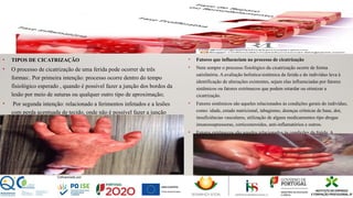 • TIPOS DE CICATRIZAÇÃO
• O processo de cicatrização de uma ferida pode ocorrer de três
formas:. Por primeira intenção: processo ocorre dentro do tempo
fisiológico esperado , quando é possível fazer a junção dos bordos da
lesão por meio de suturas ou qualquer outro tipo de aproximação;
• Por segunda intenção: relacionado a ferimentos infetados e a lesões
com perda acentuada de tecido, onde não é possível fazer a junção
dos bordos;
• Por terceira intenção: quando há fatores que retardam a cicatrização
de uma lesão inicialmente submetida a um fechamento por primeira
intenção. Ocorre quando a lesão é deixada aberta para drenagem de
exsudato e posteriormente fechada.
• Fatores que influenciam no processo de cicatrização
• Nem sempre o processo fisiológico da cicatrização ocorre de forma
satisfatória. A avaliação holística/sistêmica da ferida e do indivíduo leva à
identificação de alterações existentes, sejam elas influenciadas por fatores
sistêmicos ou fatores extrínsecos que podem retardar ou otimizar a
cicatrização.
• Fatores sistêmicos são aqueles relacionados às condições gerais do indivíduo,
como: idade, estado nutricional, tabagismo, doenças crônicas de base, dor,
insuficiências vasculares, utilização de alguns medicamentos tipo drogas
imunossupressoras, corticosteroides, anti-inflamatórios e outros.
• Fatores extrínsecos são aqueles relacionados às condições da ferida. A
manutenção da temperatura e umidade ideais, a pressão na cicatrização;
quando uma ferida sofre uma pressão contínua e excessiva ela prejudica a
irrigação sanguínea da rede, diminuindo o aporte sanguíneo para os tecidos ao
redor da ferida, retardando assim a cicatrização. A incontinência, seja ela fecal
e/ou urinária, também é um fator importante que altera a integridade da pele.
 