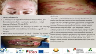 • MENSURAÇÃO DA LESÃO
• A mensuração é um aspeto fundamental na avaliação de feridas, pois
fornece de maneira objetiva os parâmetros que indicam a evolução
cicatricial. (Eberhardta TD, et al, 2015)
• Uma das técnicas utilizadas para mensuração das feridas é com uso de papel
transparente estéril, onde será feito o contorno da lesão, seguindo suas
margens.
• Medir-se-ão as maiores extensões, na vertical e horizontal, cujo encontro das
retas , deverá formar um ângulo de 90 graus. Há também a possibilidade da
mensuração com régua em centímetros, da maior extensão na vertical e
maior extensão na horizontal, sempre mantendo a régua em ângulo reto.
• Cálculo da área
• Para quantificar a profundidade é indicado inserir uma seringa de insulina estéril, sem
agulha, no ponto mais fundo da ferida ou uma pinça estéril, efetuando se uma marca na
seringa ou pinça no nível da margem da ferida, para posteriormente ser comparada à régua
(as feridas no primeiro dia deverão ser fotografadas). Utilizar a sonda uretral nº10 para
mensuração de solapamento em locais que se façam necessário a utilização de material
maleável e de maior extensão que a seringa. Efetuar, posteriormente, o registro do
solapamento no impresso de mensuração; usando como referência, os ponteiros do relógio
imaginário. Outra técnica não invasiva a ser utilizada é uso de fotografias. Esse método,
desde que autorizado pelo paciente/responsável facilita o monitoramento da evolução do
tratamento de maneira detalhada sem causar desconforto físico ao paciente, além disso, é um
registro permanente de evolução da lesão. O registro fotográfico deve ser realizado de um
ponto fixo, evidenciando as mudanças no processo de cicatrização, ou seja, deve-se
padronizar a zona a ser fotografada, de modo a se obter o tamanho relativo da lesão, sua cor
e condições da pele ao redor.
35
 