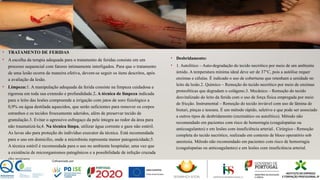 • TRATAMENTO DE FERIDAS
• A escolha da terapia adequada para o tratamento de feridas consiste em um
processo sequencial com fatores intimamente interligados. Para que o tratamento
de uma lesão ocorra de maneira efetiva, devem-se seguir os itens descritos, após
a avaliação da lesão.
• Limpeza:1. A manipulação adequada da ferida consiste na limpeza cuidadosa e
rigorosa em toda sua extensão e profundidade.2. A técnica de limpeza indicada
para o leito das lesões compreende a irrigação com jatos de soro fisiológico a
0,9% ou água destilada aquecidos, que serão suficientes para remover os corpos
estranhos e os tecidos frouxamente aderidos, além de preservar tecido de
granulação.3. Evitar o agressivo esfregaço da pele íntegra ao redor da área para
não traumatizá-la;4. Na técnica limpa, utilizar água corrente e gaze não estéril.
As luvas são para proteção do indivíduo executor da técnica. Está recomendada
para o uso em domicílio, onde a microbiota representa menor patogenicidade;5.
A técnica estéril é recomendada para o uso no ambiente hospitalar, uma vez que
a existência de microrganismos patogênicos e a possibilidade de infeção cruzada
são maiores.
• Desbridamento:
• 1. Autolítico – Auto-degradação do tecido necrótico por meio de um ambiente
úmido. A temperatura mínima ideal deve ser de 37°C, pois a autólise requer
enzimas e células. É indicado o uso de coberturas que retenham a umidade no
leito da lesão.2. Químico – Remoção do tecido necrótico por meio de enzimas
proteolíticas que degradam o colágeno.3. Mecânico – Remoção do tecido
desvitalizado do leito da ferida com o uso de força física empregada por meio
de fricção. Instrumental – Remoção do tecido inviável com uso de lâmina de
bisturi, pinças e tesoura. É um método rápido, seletivo e que pode ser associado
a outros tipos de desbridamento (enzimático ou autolítico). Método não
recomendado em pacientes com risco de hemorragia (coagulopatias ou
anticoagulantes) e em lesões com insuficiência arterial.. Cirúrgico - Remoção
completa do tecido necrótico, realizado em contexto de bloco operatório sob
anestesia. Método não recomendado em pacientes com risco de hemorragia
(coagulopatias ou anticoagulantes) e em lesões com insuficiência arterial.
 