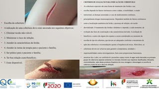 • Escolha da cobertura:
• A indicação de uma cobertura deve estar ancorada nos seguintes objetivos:
• 1. Eliminar tecido não-viável;
• 2. Minimizar o risco de infeção;
• 3. Atender às características da ferida;
• 4. Atender às metas da terapia para o paciente e família;
• 5. Ser prático para o paciente e família;
• 6. Ter boa relação custo/benefício;
• 7. Estar disponível;
• CRITÉRIOS DE AVALIAÇÃO PARA INDICAÇÃO DE COBERTURAS
• As coberturas especiais são uma forma de tratamento das feridas e sua
• escolha depende de fatores intrínsecos como a idade, a imobilidade, o estado
• nutricional, as doenças associadas e o uso de medicamentos contínuos,
• principalmente drogas imunossupressoras. Dependem também de fatores extrínsecos
• como a localização anatômica da ferida, a presença de infeção e de tecido
• desvitalizado. O tratamento das feridas é dinâmico e depende, a cada momento, da
• evolução das fases de cicatrização e das características da lesão. A avaliação de
• benefícios e custos são alguns dos aspetos a serem considerados no momento da
• escolha do tipo de cobertura, que devem ser adequados conforme o mecanismo de
• ação das coberturas e recomendações quanto à frequência de trocas. Além disso, as
• coberturas devem ser oclusivas para garantir a temperatura, umidade e
• impermeabilidade contra microrganismos, bem como proporcionar hemostasia,
• amenizar dor e odor, ser confortável e preencher espaço morto A seguir serão discutidos os principais
grupos de coberturas especiais existentes no mercado, incluindo suas respetivas classificações, indicações,
contraindicações , ação destes produtos, frequência de troca, vantagens e desvantagens na escolha da
cobertura, modo de uso e dicas de utilização.
 