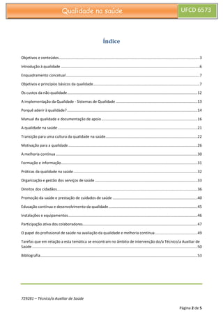729281 – Técnico/a Auxiliar de Saúde
Página 2 de 5
Qualidade na saúde UFCD 6573
Índice
Objetivos e conteúdos........................................................................................................................................3
Introdução à qualidade ......................................................................................................................................6
Enquadramento concetual.................................................................................................................................7
Objetivos e princípios básicos da qualidade.......................................................................................................7
Os custos da não qualidade..............................................................................................................................12
A implementação da Qualidade - Sistemas de Qualidade ...............................................................................13
Porquê aderir à qualidade?..............................................................................................................................14
Manual da qualidade e documentação de apoio.............................................................................................16
A qualidade na saúde .......................................................................................................................................21
Transição para uma cultura da qualidade na saúde.........................................................................................22
Motivação para a qualidade.............................................................................................................................26
A melhoria contínua .........................................................................................................................................30
Formação e informação....................................................................................................................................31
Práticas da qualidade na saúde........................................................................................................................32
Organização e gestão dos serviços de saúde ...................................................................................................33
Direitos dos cidadãos........................................................................................................................................36
Promoção da saúde e prestação de cuidados de saúde ..................................................................................40
Educação contínua e desenvolvimento da qualidade......................................................................................45
Instalações e equipamentos.............................................................................................................................46
Participação ativa dos colaboradores...............................................................................................................47
O papel do profissional de saúde na avaliação da qualidade e melhoria contínua .........................................49
Tarefas que em relação a esta temática se encontram no âmbito de intervenção do/a Técnico/a Auxiliar de
Saúde................................................................................................................................................................50
Bibliografia........................................................................................................................................................53
 
