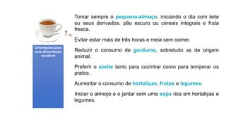 Tomar sempre o pequeno-almoço, iniciando o dia com leite
ou seus derivados, pão escuro ou cereais integrais e fruta
fresca.
Evitar estar mais de três horas e meia sem comer.
Reduzir o consumo de gorduras, sobretudo as de origem
animal.
Preferir o azeite tanto para cozinhar como para temperar os
pratos.
Aumentar o consumo de hortaliças, frutos e legumes.
Iniciar o almoço e o jantar com uma sopa rica em hortaliças e
legumes.
Orientações para
uma alimentação
saudável
 