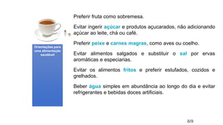 Preferir fruta como sobremesa.
Evitar ingerir açúcar e produtos açucarados, não adicionando
açúcar ao leite, chá ou café.
Preferir peixe e carnes magras, como aves ou coelho.
Evitar alimentos salgados e substituir o sal por ervas
aromáticas e especiarias.
Evitar os alimentos fritos e preferir estufados, cozidos e
grelhados.
Beber água simples em abundância ao longo do dia e evitar
refrigerantes e bebidas doces artificiais.
8/9
Orientações para
uma alimentação
saudável
 