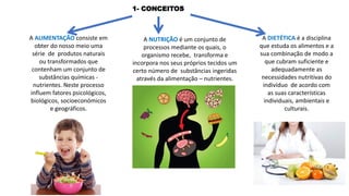 A ALIMENTAÇÃO consiste em
obter do nosso meio uma
série de produtos naturais
ou transformados que
contenham um conjunto de
substâncias químicas -
nutrientes. Neste processo
influem fatores psicológicos,
biológicos, socioeconómicos
e geográficos.
A NUTRIÇÃO é um conjunto de
processos mediante os quais, o
organismo recebe, transforma e
incorpora nos seus próprios tecidos um
certo número de substâncias ingeridas
através da alimentação – nutrientes.
A DIETÉTICA é a disciplina
que estuda os alimentos e a
sua combinação de modo a
que cubram suficiente e
adequadamente as
necessidades nutritivas do
indivíduo de acordo com
as suas características
individuais, ambientais e
culturais.
1- CONCEITOS
 