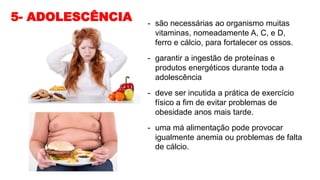 5- ADOLESCÊNCIA - são necessárias ao organismo muitas
vitaminas, nomeadamente A, C, e D,
ferro e cálcio, para fortalecer os ossos.
- garantir a ingestão de proteínas e
produtos energéticos durante toda a
adolescência
- deve ser incutida a prática de exercício
físico a fim de evitar problemas de
obesidade anos mais tarde.
- uma má alimentação pode provocar
igualmente anemia ou problemas de falta
de cálcio.
 