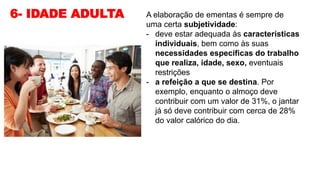 6- IDADE ADULTA A elaboração de ementas é sempre de
uma certa subjetividade:
- deve estar adequada às características
individuais, bem como às suas
necessidades específicas do trabalho
que realiza, idade, sexo, eventuais
restrições
- a refeição a que se destina. Por
exemplo, enquanto o almoço deve
contribuir com um valor de 31%, o jantar
já só deve contribuir com cerca de 28%
do valor calórico do dia.
 