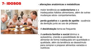 7- IDOSOS - alterações anatómicas e metabólicas
- maior tendência ao sedentarismo e a
inadequados hábitos alimentares, além de outras
mudanças sócio- comportamentais.
- perda gustativa e a perda de apetite - ausência
de dentição junto ao uso de próteses
- A desidratação torna-se frequente
- A carência familiar e social diminui a
autoestima, criando a possibilidade de se
alimentar de forma inadequada em quantidade e
qualidade, além da tendência ao desestímulo
para comprar e preparar alimentos variados e
nutritivos
 