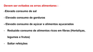 Devem ser evitados os erros alimentares :
- Elevado consumo de sal
- Elevado consumo de gorduras
- Elevado consumo de açúcar e alimentos açucarados
- Reduzido consumo de alimentos ricos em fibras (Hortaliças,
legumes e frutos)
- Saltar refeições
 