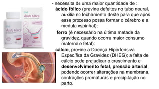 - necessita de uma maior quantidade de :
ácido fólico (previne defeitos no tubo neural,
auxilia no fechamento deste para que após
esse processo possa formar o cérebro e a
medula espinhal);
ferro (é necessário na última metade da
gravidez, quando ocorre maior consumo
materna e fetal);
cálcio, previne a Doença Hipertensiva
Específica da Gravidez (DHEG); a falta de
cálcio pode prejudicar o crescimento e
desenvolvimento fetal, pressão arterial,
podendo ocorrer alterações na membrana,
contrações prematuras e precipitação no
parto.
 