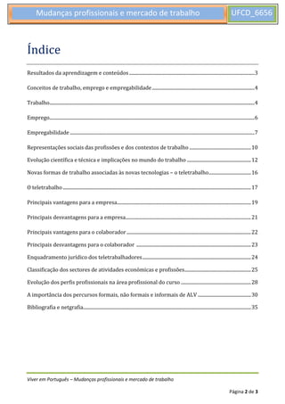 Viver em Português – Mudanças profissionais e mercado de trabalho
Página 2 de 3
Mudanças profissionais e mercado de trabalho UFCD_6656
7
Índice
Resultados da aprendizagem e conteúdos........................................................................................................3
Conceitos de trabalho, emprego e empregabilidade.....................................................................................4
Trabalho..........................................................................................................................................................................4
Emprego..........................................................................................................................................................................6
Empregabilidade .........................................................................................................................................................7
Representações sociais das profissões e dos contextos de trabalho ...................................................10
Evolução científica e técnica e implicações no mundo do trabalho .....................................................12
Novas formas de trabalho associadas às novas tecnologias – o teletrabalho...................................16
O teletrabalho............................................................................................................................................................17
Principais vantagens para a empresa...............................................................................................................19
Principais desvantagens para a empresa........................................................................................................21
Principais vantagens para o colaborador.......................................................................................................22
Principais desvantagens para o colaborador ...............................................................................................23
Enquadramento jurídico dos teletrabalhadores..........................................................................................24
Classificação dos sectores de atividades económicas e profissões.......................................................25
Evolução dos perfis profissionais na área profissional do curso ..........................................................28
A importância dos percursos formais, não formais e informais de ALV ............................................30
Bibliografia e netgrafia...........................................................................................................................................35
 