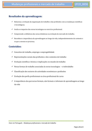 Viver em Português – Mudanças profissionais e mercado de trabalho
Página 3 de 3
Mudanças profissionais e mercado de trabalho UFCD_6656
7
Resultados da aprendizagem:
 Relaciona a evolução da organização do trabalho e das profissões com as mudanças científicas
e tecnológicas.
 Avalia os impactos das novas tecnologias no exercício profissional.
 Compreende a influência das novas dinâmicas na evolução do mercado de trabalho.
 Reconhece a importância da aprendizagem ao longo da vida, independentemente do contexto e
m que a mesma se processa.
Conteúdos:
 Conceitos de trabalho, emprego e empregabilidade
 Representações sociais das profissões e dos contextos de trabalho
 Evolução científica e técnica e implicações no mundo do trabalho
 Novas formas de trabalho associadas às novas tecnologias – o teletrabalho
 Classificação dos sectores de actividades económicas e profissões
 Evolução dos perfis profissionais na área profissional do curso
 A importância dos percursos formais, não formais e informais de aprendizagem ao longo
da vida
 