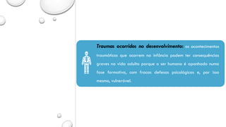 Traumas ocorridos no desenvolvimento: os acontecimentos
traumáticos que ocorrem na infância podem ter consequências
graves na vida adulta porque o ser humano é apanhado numa
fase formativa, com fracas defesas psicológicas e, por isso
mesmo, vulnerável.
 