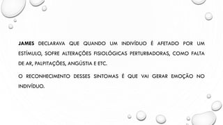 JAMES DECLARAVA QUE QUANDO UM INDIVÍDUO É AFETADO POR UM
ESTÍMULO, SOFRE ALTERAÇÕES FISIOLÓGICAS PERTURBADORAS, COMO FALTA
DE AR, PALPITAÇÕES, ANGÚSTIA E ETC.
O RECONHECIMENTO DESSES SINTOMAS É QUE VAI GERAR EMOÇÃO NO
INDIVÍDUO.
 