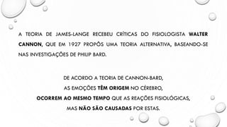 A TEORIA DE JAMES-LANGE RECEBEU CRÍTICAS DO FISIOLOGISTA WALTER
CANNON, QUE EM 1927 PROPÔS UMA TEORIA ALTERNATIVA, BASEANDO-SE
NAS INVESTIGAÇÕES DE PHILIP BARD.
DE ACORDO A TEORIA DE CANNON-BARD,
AS EMOÇÕES TÊM ORIGEM NO CÉREBRO,
OCORREM AO MESMO TEMPO QUE AS REAÇÕES FISIOLÓGICAS,
MAS NÃO SÃO CAUSADAS POR ESTAS.
 