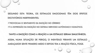 SEGUNDO ESTA TEORIA, OS ESTÍMULOS EMOCIONAIS TÊM DOIS EFEITOS
EXCITATÓRIOS INDEPENDENTES:
✓PROVOCAM O SENTIMENTO DA EMOÇÃO NO CÉREBRO
✓E A EXPRESSÃO DA EMOÇÃO NO SISTEMA NERVOSO AUTÓNOMO E SOMÁTICO.
TANTO A EMOÇÃO COMO A REAÇÃO A UM ESTÍMULO SERIAM SIMULTÂNEOS.
ASSIM, NUMA SITUAÇÃO DE PERIGO, O INDIVÍDUO PERANTE UM ESTÍMULO
AMEAÇADOR SENTE PRIMEIRO MEDO E DEPOIS TEM A REAÇÃO FÍSICA, FOGE.
 
