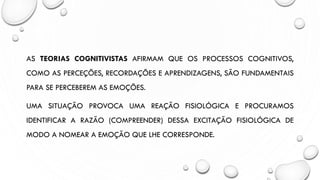 AS TEORIAS COGNITIVISTAS AFIRMAM QUE OS PROCESSOS COGNITIVOS,
COMO AS PERCEÇÕES, RECORDAÇÕES E APRENDIZAGENS, SÃO FUNDAMENTAIS
PARA SE PERCEBEREM AS EMOÇÕES.
UMA SITUAÇÃO PROVOCA UMA REAÇÃO FISIOLÓGICA E PROCURAMOS
IDENTIFICAR A RAZÃO (COMPREENDER) DESSA EXCITAÇÃO FISIOLÓGICA DE
MODO A NOMEAR A EMOÇÃO QUE LHE CORRESPONDE.
 