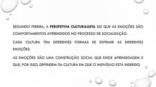 SEGUNDO PEREIRA, A PERSPETIVA CULTURALISTA DIZ QUE AS EMOÇÕES SÃO
COMPORTAMENTOS APREENDIDOS NO PROCESSO DE SOCIALIZAÇÃO.
CADA CULTURA TEM DIFERENTES FORMAS DE EXPRIMIR AS DIFERENTES
EMOÇÕES.
AS EMOÇÕES SÃO UMA CONSTRUÇÃO SOCIAL QUE EXIGE APRENDIZAGEM E
QUE, POR ISSO, DEPENDEM DA CULTURA EM QUE O INDIVÍDUO ESTÁ INSERIDO.
 