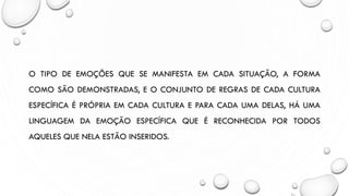 O TIPO DE EMOÇÕES QUE SE MANIFESTA EM CADA SITUAÇÃO, A FORMA
COMO SÃO DEMONSTRADAS, E O CONJUNTO DE REGRAS DE CADA CULTURA
ESPECÍFICA É PRÓPRIA EM CADA CULTURA E PARA CADA UMA DELAS, HÁ UMA
LINGUAGEM DA EMOÇÃO ESPECÍFICA QUE É RECONHECIDA POR TODOS
AQUELES QUE NELA ESTÃO INSERIDOS.
 